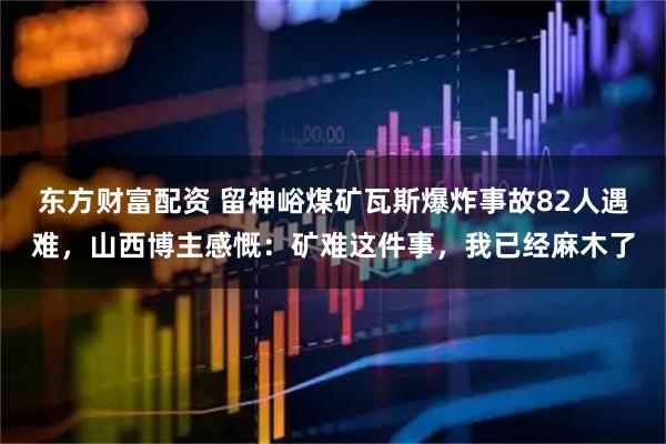 东方财富配资 留神峪煤矿瓦斯爆炸事故82人遇难，山西博主感慨：矿难这件事，我已经麻木了