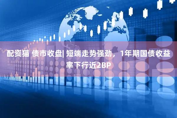 配资猫 债市收盘| 短端走势强劲，1年期国债收益率下行近2BP
