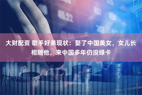 大财配资 歌手好弟现状：娶了中国美女，女儿长相随他，来中国多年仍没绿卡